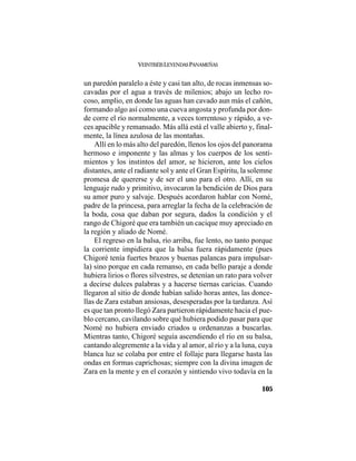 VEINTISÉISLEYENDASPANAMEÑAS
105
un paredón paralelo a éste y casi tan alto, de rocas inmensas so-
cavadas por el agua a través de milenios; abajo un lecho ro-
coso, amplio, en donde las aguas han cavado aun más el cañón,
formando algo así como una cueva angosta y profunda por don-
de corre el río normalmente, a veces torrentoso y rápido, a ve-
ces apacible y remansado. Más allá está el valle abierto y, final-
mente, la línea azulosa de las montañas.
Allí en lo más alto del paredón, llenos los ojos del panorama
hermoso e imponente y las almas y los cuerpos de los senti-
mientos y los instintos del amor, se hicieron, ante los cielos
distantes, ante el radiante sol y ante el Gran Espíritu, la solemne
promesa de quererse y de ser el uno para el otro. Allí, en su
lenguaje rudo y primitivo, invocaron la bendición de Dios para
su amor puro y salvaje. Después acordaron hablar con Nomé,
padre de la princesa, para arreglar la fecha de la celebración de
la boda, cosa que daban por segura, dados la condición y el
rango de Chigoré que era también un cacique muy apreciado en
la región y aliado de Nomé.
El regreso en la balsa, río arriba, fue lento, no tanto porque
la corriente impidiera que la balsa fuera rápidamente (pues
Chigoré tenía fuertes brazos y buenas palancas para impulsar-
la) sino porque en cada remanso, en cada bello paraje a donde
hubiera lirios o flores silvestres, se detenían un rato para volver
a decirse dulces palabras y a hacerse tiernas caricias. Cuando
llegaron al sitio de donde habían salido horas antes, las donce-
llas de Zara estaban ansiosas, desesperadas por la tardanza. Así
es que tan pronto llegó Zara partieron rápidamente hacia el pue-
blo cercano, cavilando sobre qué hubiera podido pasar para que
Nomé no hubiera enviado criados u ordenanzas a buscarlas.
Mientras tanto, Chigoré seguía ascendiendo el río en su balsa,
cantando alegremente a la vida y al amor, al río y a la luna, cuya
blanca luz se colaba por entre el follaje para llegarse hasta las
ondas en formas caprichosas; siempre con la divina imagen de
Zara en la mente y en el corazón y sintiendo vivo todavía en la
 
