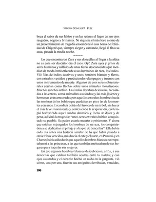 SERGIO GONZÁLEZ RUIZ
106
boca el sabor de sus labios y en las retinas el fugor de sus ojos
rasgados, negros y brillantes. Ni siquiera el más leve asomo de
un presentimiento de tragedia ensombreció esas horas de felici-
dad de Chigoré que, siempre alegre y cantando, llegó al fin a su
casa, pasada la media noche.
• • • • •
Lo que encontraron Zara y sus doncellas al llegar a la aldea
no es para ser descrito: era el caos. Oyó Zara ayes y gritos de
seres humanos y aullidos de unas fieras desconocidas que mor-
dían de modo inmisericorde a sus hermanos de raza, los indios.
Vió filas de indios cautivos y unos hombres blancos y fieros,
con extraños vestidos y produciendo relámpagos y truenos con
unos instrumentos de muerte. Algunos de esos seres sobrenatu-
rales corrían como flechas sobre unos animales monstruosos.
Muchos ranchos ardían. Las indias lloraban desoladas, recosta-
das a las cercas, coma animalitos asustados; y las más jóvenes y
hermosas eran arrastradas por aquellos extraños hombres hacia
las sombras de los bohíos que quedaban en pie o las de los mon-
tes cercanos. Escondida detrás del tronco de un árbol, sin hacer
el más leve movimiento y conteniendo la respiración, contem-
pló horrorizada aquel cuadro dantesco y, llena de dolor y de
pena, adivinó la tragedia: “unos seres extraños habían conquis-
tado su pueblo. Su padre estaría muerto o prisionero. Y ahora
que estaban sojuzgados los hombres de su raza, los conquista-
dores se dedicaban al pillaje y al rapto de doncellas”. Ella había
oído día antes una historia similar de lo que había pasado a
otras tribus vencidas, más hacia el este y el norte, en Panamá y en
Chame; había oído decir que aquellos hombres blancos no respe-
taban ni a las princesas, a las que también arrebataban de sus ho-
gares para hacerlas sus mujeres.
En eso algunos hombres blancos descubrieron, al fin, a sus
doncellas que estaban también ocultas entre la maleta; y con
ojos asustados y el corazón hecho un nudo en la garganta, vió
cómo, una por una, fueron sus amiguitas derribadas, vencidas,
 