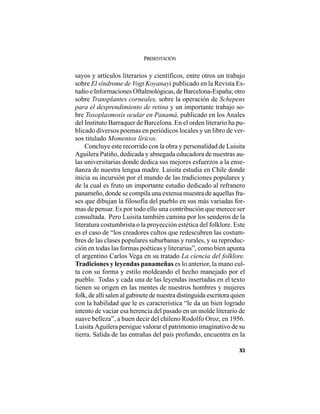 PRESENTACIÓN
XI
sayos y artículos literarios y científicos, entre otros un trabajo
sobre El síndrome de Vogt Koyanayi publicado en la Revista Es-
tudio e Informaciones Oftalmológicas, de Barcelona-España; otro
sobre Transplantes corneales, sobre la operación de Schepens
para el desprendimiento de retina y un importante trabajo so-
bre Toxoplasmosis ocular en Panamá, publicado en los Anales
del Instituto Barraquer de Barcelona. En el orden literario ha pu-
blicado diversos poemas en periódicos locales y un libro de ver-
sos titulado Momentos líricos.
Concluye este recorrido con la obra y personalidad de Luisita
Aguilera Patiño, dedicada y abnegada educadora de nuestras au-
las universitarias donde dedica sus mejores esfuerzos a la ense-
ñanza de nuestra lengua madre. Luisita estudia en Chile donde
inicia su incursión por el mundo de las tradiciones populares y
de la cual es fruto un importante estudio dedicado al refranero
panameño, donde se compila una extensa muestra de aquellas fra-
ses que dibujan la filosofía del pueblo en sus más variadas for-
mas de pensar. Es por todo ello una contribución que merece ser
consultada. Pero Luisita también camina por los senderos de la
literatura costumbrista o la proyección estética del folklore. Este
es el caso de “los creadores cultos que redescubren las costum-
bres de las clases populares suburbanas y rurales, y su reproduc-
ción en todas las formas poéticas y literarias”, como bien apunta
el argentino Carlos Vega en su tratado La ciencia del folklore.
Tradiciones y leyendas panameñas es lo anterior, la mano cul-
ta con su forma y estilo moldeando el hecho manejado por el
pueblo. Todas y cada una de las leyendas insertadas en el texto
tienen su origen en las mentes de nuestros hombres y mujeres
folk, de allí salen al gabinete de nuestra distinguida escritora quien
con la habilidad que le es característica “le da un bien logrado
intento de vaciar esa herencia del pasado en un molde literario de
suave belleza”, a buen decir del chileno Rodolfo Oroz, en 1956.
Luisita Aguilera persigue valorar el patrimonio imaginativo de su
tierra. Salida de las entrañas del país profundo, encuentra en la
 