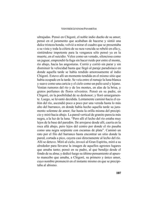 VEINTISÉISLEYENDASPANAMEÑAS
107
ultrajadas. Pensó en Chigoré, el noble indio dueño de su amor;
pensó en el juramento que acababan de hacerse y sintió una
dulce tristeza honda; volvió a mirar el cuadro que se presentaba
a su vista y toda la cólera de su raza vencida se rebeló en ella y,
sintiéndose impotente para la venganza sólo pensó ya en la
muerte, en el suicidio. Veloz como un venado, silenciosa como
un jaguar, emprendió la fuga sin hacer ruido por entre el monte,
río abajo, hacia las angosturas. Corrió y corrió sin parar y sin
disminuir la velocidad hasta que llegó al paraje paradisíaco en
donde aquella tarde se había rendido amorosamente al indio
Chigoré. Estuvo allí un momento tendida en el mismo sitio que
había ocupado en la tarde. Se veía entre el ramaje la luna blanca
y suave como una caricia y el cielo como un palio azul y lejano.
Venían rumores del río y de los montes, en alas de la brisa, y
gratos perfumes de flores silvestres. Pensó en su padre, en
Chigoré, en la posibilidad de su deshonor; y lloró amargamen-
te. Luego, se levantó decidida. Lentamente caminó hacia el ca-
ñón del río, ascendió poco a poco por una vereda hasta lo más
alto del barranco, en donde había hecho aquella tarde su jura-
mento solemne de amor; fue hasta la orilla misma del precipi-
cio y miró hacia abajo. La pared vertical de granito parecía más
negra, a la luz de la luna. “Pero allí el lecho del río estaba muy
lejos de la base del paredón. De arrojarse desde allí, caería en la
roca allá abajo, pero lejos del centro por donde el río pasaba
como una negra serpiente con escamas de plata”. Caminó un
rato por el filo del barranco hasta encontrar un sitio donde la
pared, cortada a pico, cayera casi directamente al lecho del río.
Allí se detuvo. Miró al cielo, invocó al Gran Espíritu, miró a su
alrededor para llevarse la imagen de aquellos agrestes lugares
que amaba tanto; pensó en su padre, al que bendijo desde el
fondo de su alma; y dedicó luego su último pensamiento al apues-
to mancebo que amaba, a Chigoré, su primero y único amor,
cuyo nombre pronunció en el instante mismo en que se precipi-
taba al abismo.
 