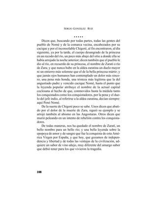 SERGIO GONZÁLEZ RUIZ
108
• • • • •
Dicen que, buscando por todas partes, todas las gentes del
pueblo de Nomé y de la comarca vecina, encabezados por su
cacique y por el inconsolable Chigoré, al fin encontraron, al día
siguiente, ya por la tarde, el cuerpo desangrado de la princesa
en un recodo del río, un poco más abajo del sitio a donde ella se
había arrojado la noche anterior; dicen también que el pueblo le
dio al río, en recuerdo de su princesa, el nombre de Zaratí o río
de Zara; y que nunca hubo en la aldea zaratina un duelo mayor
ni un entierro más solemne que el de la bella princesa mártir; y
que jamás ojos humanos han contemplado un dolor más since-
ro, una pena más honda, una tristeza más legítima que la del
angustiado padre y vencido cacique Nomé, hasta el punto que
la leyenda popular atribuye el nombre de la actual capital
coclesana al hecho de que, conmovidos hasta la médula tanto
los conquistados como los conquistadores, por la pena y el due-
lo del jefe indio, al referirse a la aldea zaratina, decían siempre:
aquí Penó Nomé.
De la suerte de Chigoré poco se sabe. Unos dicen que abati-
do por el dolor de la muerte de Zara, siguió su ejemplo y se
arrojó también al abismo en las Angosturas. Otros dicen que
murió peleando en un intento de rebelión contra los conquista-
dores.
De todas maneras, nos ha quedado el nombre de Zaratí, un
bello nombre para un bello río; y una bella leyenda sobre la
epopeya de amor y de sangre que fue la conquista de esta Amé-
rica Virgen por España, y que hoy, que gozamos de indepen-
dencia y libertad y de todas las ventajas de la civilización, ad-
quiere un sabor de vino añejo, muy diferente del amargo sabor
que debió tener para los que vivieron la tragedia.
 