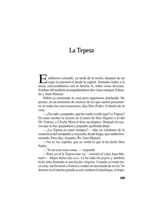 VEINTISÉISLEYENDASPANAMEÑAS
109
stábamos cenando, ya tarde de la noche, después de un
viaje en automóvil desde la capital. Sentados todos a la
La Tepesa
Emesa, conversábamos con la familia X, sobre cosas diversas.
Estaban allí también acompañándonos dos viejos amigos, Eduar-
do y Juan Manuel.
Había ya terminado la cena pero seguíamos charlando. De
pronto, en un momento de silencio de los que suelen presentar-
se en todas las conversaciones, dijo Don Pedro, el dueño de la
casa.
—¿No sabe, compadre, que ha vuelto a salir aquí La Tepesa?
En estas noches la oyeron en el patio de Don Higinio o el del
Dr. Franco; y Chiche Mora le hizo un disparo. Después la oye-
ron que se fue, quejándose y pujando, quebrada abajo.
—¿La Tepesa en estos tiempos? —dije yo riéndome de la
ocurrencia del compadre y creyendo, desde luego, que estaba bro-
meando. Pero dijo, al punto, Ño Juan Manuel:
—No se ría, capitán, que es verdá lo que le ha dicho Don
Pedro.
— Yo no creo esas cosas — respondí.
—Pues yo oí la Tepesa una vej —insistió el viejo Juan Ma-
nuel—. Mejor dicho doj vece. Le he oído los pujíos y también
la he oído llorando ni muchacho chiquito. Cuando yo tenía tre-
ce añoj; me llevaron aTonosí a vender en una tienda de mi tío.Yo
dormía en el rancho grande aonde estaban el alambique, el trapi-
 