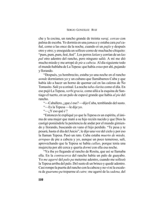 SERGIO GONZÁLEZ RUIZ
110
che y la cocina, un rancho grande de treinta varaj, cercao con
palma de escoba.Yo dormía en una jamaca y estaba cara pal ca-
ñal, como a las once da la noche, cuando oí un pujío y después
otro y otro; y enseguida un sollozo como de muchacho chiquito:
“pum, pum, pum, ñoé, ñoé”. Los perros latían y corrían de un lao
pal otro adentro del rancho, pero ninguno salió. A mí me dió
mucho miedo y me arropé de pie a cabeza. Al día siguiente todo
el mundo hablaba de La Tepesa: que había estao por ahí, pujando
y llorando.
“Después, ya hombrecito, estaba yo una noche en el rancho
aonde dormíamos yo y un cubano que llamábamos Cuba y que
había ido a hacer un horno de quemar cal en las caleras de Ño
Tomasito. Salí yo a orinal. La noche taba clarita como el día. En
eso pujó La Tepesa, verbi gracia, como allá a la esquina de San-
tiago el tuerto, en un palo de espavé grande que había al pie del
rancho.
“—Caballero, ¿que é eso? —dijo Cuba, temblando del susto.
“—Es la Tepesa —le dije yo.
“—¿Y eso qué é ?
“Entonces le expliqué yo que la Tepesa es un espíritu, el áni-
ma de una mujer que mató a su hijo recién nacido y que Dios la
castigó poniéndole la penitencia de andar por el mundo gimien-
do y llorando, buscando en vano el hijo perdido. “Te pesa y te
pesará, hasta el día del Juicio”, le dijo una voz del cielo y por eso
la llaman Tepesa. Pasó un rato. Cuba estaba muerto de miedo,
arropao de pie a cabeza y yo, aunque un poco temeroso, salí,
aprovechando que la Tepesa se había callao, porque tenía una
mujercita por ahí cerca y quería dormí con ella esa noche.
“Ya iba yo llegando al rancho de Rosita, que así se llamaba
ella. En la contracerca del rancho había un palo de guayabo.
Yo me agarré del palo pa meterme adentro, cuando me sollozó
la Tepesa arriba del palo. Del susto di un brinco y quedé adentro.
Casi rompo la puerta del rancho con la cabeza y no vi ni la escale-
ra de guarumo pa treparme al catre; me agarré de la cadena, del
 