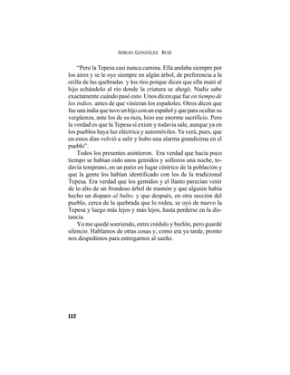 SERGIO GONZÁLEZ RUIZ
112
“Pero la Tepesa casi nunca camina. Ella andaba siempre por
los aires y se le oye siempre en algún árbol, de preferencia a la
orilla de las quebradas y los ríos porque dicen que ella mató al
hijo echándolo al río donde la criatura se ahogó. Nadie sabe
exactamente cuándo pasó esto. Unos dicen que fue en tiempo de
los indios, antes de que vinieran los españoles. Otros dicen que
fue una india que tuvo un hijo con un español y que para ocultar su
vergüenza, ante los de su raza, hizo ese enorme sacrificio. Pero
la verdad es que la Tepesa sí existe y todavía sale, aunque ya en
los pueblos haya luz eléctrica y automóviles. Ya verá, pues, que
en estos días volvió a salir y hubo una alarma grandísima en el
pueblo”.
Todos los presentes asintieron. Era verdad que hacía poco
tiempo se habían oído unos gemidos y sollozos una noche, to-
davía temprano, en un patio en lugar céntrico de la población y
que la gente los habían identificado con los de la tradicional
Tepesa. Era verdad que los gemidos y el llanto parecían venir
de lo alto de un frondoso árbol de mamón y que alguien había
hecho un disparo al bulto; y que después, en otra sección del
pueblo, cerca de la quebrada que lo rodea, se oyó de nuevo la
Tepesa y luego más lejos y más lejos, hasta perderse en la dis-
tancia.
Yo me quedé sonriendo, entre crédulo y burlón, pero guardé
silencio. Hablamos de otras cosas y, como era ya tarde, pronto
nos despedimos para entregarnos al sueño.
 