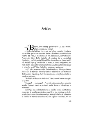 VEINTISÉISLEYENDASPANAMEÑAS
113
Señiles
–¿Bueno, Don Pepe y qué me dice Ud. de Señiles?
¿Será verdad que existe?
—Yo lo oí a Señiles. No es que me lo han contado. Lo oí con
estos oídos que se ha de comer la tierra. Estábamos una noche en
Puerto de Vela, a la orilla del río, acostados, conversando:
Ambrosio Sáez, Toño Cedeño (el práctico de la montaña),
Aguirrito y yo. Mi papá y Miguel Mursúa estaban en el rancho. El
río pasaba aquí (y señaló con la mano el curso imaginario del
río); al otro lado se levantaba una loma; y detrás de la loma se oyó
el grito. Se sentó Toño Cedeño y todos nos sentamos.
“—Él grita otra vez —dijo Toño Cedeño—. Siempre da tres
pitío. Ése es Señiles. Yo estoy cansao de oírlo en las montañas
de Guánico.Ypor trej díaj. No se consigue na en la montaña, ni
siquiera palomaj.
“No había acabado de decir esto Toño cuando oímos otro gri-
to y otro:
“¡Aaapa!. . . ¡Apaaapa!. . .”, se oía lejos, pero duro, un grito
agudo. Después ya no se oyó más nada. Reinó el silencio de la
montaña”.
Don Pepe me contó la historia de Señiles como si él hubiera
conocido al hombre misterioso que lleva ese nombre en la le-
yenda interiorana; interiorana digo, porque habréis de saber que
el cuento de Señiles es conocido, con ligeras variantes, por los
 