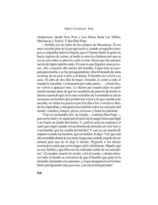 SERGIO GONZÁLEZ RUIZ
114
campesinos, desde Ocú, Pesé y Las Minas hasta Las Tablas,
Macaracas y Tonosí.Y dijo Don Pepe:
—Señiles era un señor de los campos de Macaracas. Él era
muy creyente pero no sé por qué motivo, cuando en aquellos tiem-
pos se respetaba tanta la religión, que elViernes Santo la gente no
hacía siquiera de comer, ni nadie se atrevía a bañarse por que se
torcía este señor se atrevió a salir a cazar. Dicen que fue una ten-
tación de algún espíritu malo. El caso es que llegaron unas paisa-
nas, ahí, cerquitita del rancho del hombre. Cogió éste su esco-
peta para tirarlas y se fue persiguiéndolas: ellas brincando de rama
en rama, de un palo a otro; y él detrás. El hombre no volvió a su
casa. Al cabo de dos días la mujer, llorando, le contó a todo el
mundo lo sucedido. Lo buscaron por todas partes . . . y hasta hoy;
no volvió a aparecer más. Lo dieron por muerto pero no pasó
mucho tiempo antes de que los cazadores de puercos de monte se
dieran cuenta de que en lo más recóndito de la montaña se oía en
ocasiones un hombre que gritaba tres veces y de que cuando esto
sucedía, no salían los puercos por tres días a los comederos don-
de los esperaban; y desaparecían también todos los animales del
monte: venados, conejos, pavas, paisanas y hasta las palomas.
“Una vez un hombre tiró un venado —continuó Don Pepe—,
pero no lo mató y lo siguió por el rastro de la sangre hasta que llegó
a un limpio en medio del monte. Y ¿cuál no sería su sorpresa y el
susto que cogió cuando vió un montón de animales de toda laya y
a un hombre que les curaba las heridas? Y casi se cae muerto de
espanto cuando ese hombre, que era Señiles, le dijo: “Ud. que está
ahíescondidodetrásdeesamata,tengamáscuidadocuandotiraun
animal para que no lo deje ir herido. Dígaselo a los demás
montiadores para que no los hagan sufrir inútilmente. Dígales que
yo soy Señiles y que Dios me ha ordenado cuidar de sus animali-
tos”. El cazador, muerto de miedo, echó el cuento, y desde enton-
ces todo el mundo se convenció de que el hombre que grita en la
montaña, llamando a los animales, y el que desapareció unViernes
Santo persiguiendo unas paisanas, son una misma persona”.
 