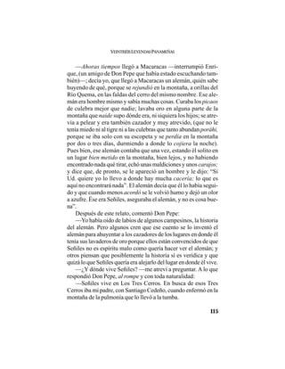 VEINTISÉISLEYENDASPANAMEÑAS
115
—Ahoras tiempos llegó a Macaracas —interrumpió Enri-
que, (un amigo de Don Pepe que había estado escuchando tam-
bién)—; decía yo, que llegó a Macaracas un alemán, quién sabe
huyendo de qué, porque se rejundió en la montaña, a orillas del
Río Quema, en las faldas del cerro del mismo nombre. Ese ale-
mán era hombre mismo y sabía muchas cosas. Curaba los picaos
de culebra mejor que nadie; lavaba oro en alguna parte de la
montaña que naide supo dónde era, ni siquiera los hijos; se atre-
vía a pelear y era también cazador y muy atrevido, (que no le
tenía miedo ni al tigre ni a las culebras que tanto abundan poráhi,
porque se iba solo con su escopeta y se perdía en la montaña
por dos o tres días, durmiendo a donde lo cojiera la noche).
Pues bien, ese alemán contaba que una vez, estando él solito en
un lugar bien metido en la montaña, bien lejos, y no habiendo
encontrado nada qué tirar, echó unas maldiciones y unos carajos;
y dice que, de pronto, se le apareció un hombre y le dijo: “Si
Ud. quiere yo lo llevo a donde hay mucha cacería; lo que es
aquí no encontrará nada”. El alemán decía que él lo había segui-
do y que cuando menos acordó se le volvió humo y dejó un olor
a azufre. Ése era Señiles, aseguraba el alemán, y no es cosa bue-
na”.
Después de este relato, comentó Don Pepe:
—Yo había oído de labios de algunos campesinos, la historia
del alemán. Pero algunos cren que ese cuento se lo inventó el
alemán para ahuyentar a los cazadores de los lugares en donde él
tenía sus lavaderos de oro porque ellos están convencidos de que
Señiles no es espíritu malo como quería hacer ver el alemán; y
otros piensan que posiblemente la historia sí es verídica y que
quizá lo que Señiles quería era alejarlo del lugar en donde él vive.
—¿Y dónde vive Señiles? —me atreví a preguntar. A lo que
respondió Don Pepe, al rompe y con toda naturalidad:
—Señiles vive en Los Tres Cerros. En busca de esos Tres
Cerros iba mi padre, con Santiago Cedeño, cuando enfermó en la
montaña de la pulmonía que lo llevó a la tumba.
 