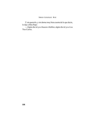 SERGIO GONZÁLEZ RUIZ
116
Y sin quererlo, y sin darme muy bien cuenta de lo que decía,
le dije a Don Pepe:
—Algún día iré yo a buscar a Señiles; algún día iré yo a Los
Tres Cerros.
 