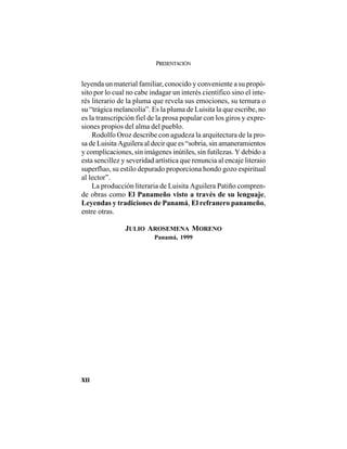 PRESENTACIÓN
XII
leyenda un material familiar, conocido y conveniente a su propó-
sito por lo cual no cabe indagar un interés científico sino el inte-
rés literario de la pluma que revela sus emociones, su ternura o
su “trágica melancolía”. Es la pluma de Luisita la que escribe, no
es la transcripción fiel de la prosa popular con los giros y expre-
siones propios del alma del pueblo.
Rodolfo Oroz describe con agudeza la arquitectura de la pro-
sa de Luisita Aguilera al decir que es “sobria, sin amaneramientos
y complicaciones, sin imágenes inútiles, sin futilezas. Y debido a
esta sencillez y severidad artística que renuncia al encaje literaio
superfluo, su estilo depurado proporciona hondo gozo espiritual
al lector”.
La producción literaria de Luisita Aguilera Patiño compren-
de obras como El Panameño visto a través de su lenguaje,
Leyendas y tradiciones de Panamá, El refranero panameño,
entre otras.
JULIO AROSEMENA MORENO
Panamá, 1999
 