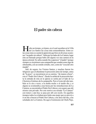 VEINTISÉISLEYENDASPANAMEÑAS
117
El padre sin cabeza
Hubo un tiempo, ya lejano, en el cual sucedían en la Villa
de Los Santos las cosas más extraordinarias. Entre es-
tas cosas raras se cuenta la aparición que hizo en diversas ocasio-
nes “un padre sin cabeza”. Salía por los lados de La Cantera, lugar
éste así llamado porque hubo allí alguna vez una cantera en la
época colonial. Se sabía cuando iba a aparecer “el padre” porque
siempre se oía primero una campanilla que sonaba como algo de
ultratumba, con un sonido extraño, raro, como de “cosa del otro
mundo”.
Salí, de seguro, los Viernes Santos; y muchos fueron los
feligreses que al abandonar la procesión antes de tiempo, antes
de “la posa”, se encontraron en su camino, “de manos a boca”,
con el “Padre Sin Cabeza”. Desde la salida de la procesión has-
ta la entrada de ésta en la iglesia se sentía por el lado de La
Chorrera el tintineo de la campanilla. Pero el resto del año tam-
bién se le oía a veces, a la media noche o al medio día; y si
alguno se aventuraba a esas horas por las inmediaciones de La
Cantera, se encontraba el Padre Sin Cabeza y era seguro que ahí
mismo caía privado. Por este motivo era mirada “La Cantera”
con temor y aún hoy se pasa por allí con recelo. En aquellos
tiempos todos la evitaban pero hubo una mujer que se atrevió a
ir un día a buscar al Padre Sin Cabeza, a las doce del día, a las
soledades de La Cantera. He aquí el testimonio de Chefa Ñeje,
 