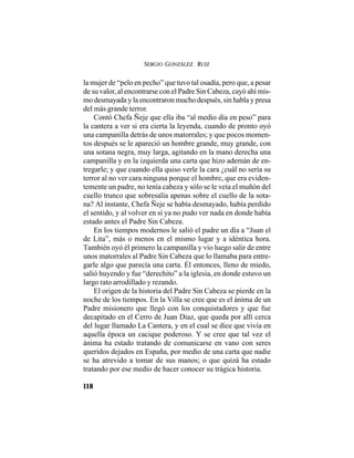 SERGIO GONZÁLEZ RUIZ
118
la mujer de “pelo en pecho” que tuvo tal osadía, pero que, a pesar
de su valor, al encontrarse con el Padre Sin Cabeza, cayó ahí mis-
mo desmayada y la encontraron mucho después, sin habla y presa
del más grande terror.
Contó Chefa Ñeje que ella iba “al medio día en peso” para
la cantera a ver si era cierta la leyenda, cuando de pronto oyó
una campanilla detrás de unos matorrales; y que pocos momen-
tos después se le apareció un hombre grande, muy grande, con
una sotana negra, muy larga, agitando en la mano derecha una
campanilla y en la izquierda una carta que hizo ademán de en-
tregarle; y que cuando ella quiso verle la cara ¿cuál no sería su
terror al no ver cara ninguna porque el hombre, que era eviden-
temente un padre, no tenía cabeza y sólo se le veía el muñón del
cuello trunco que sobresalía apenas sobre el cuello de la sota-
na? Al instante, Chefa Ñeje se había desmayado, había perdido
el sentido, y al volver en sí ya no pudo ver nada en donde había
estado antes el Padre Sin Cabeza.
En los tiempos modernos le salió el padre un día a “Juan el
de Lita”, más o menos en el mismo lugar y a idéntica hora.
También oyó él primero la campanilla y vio luego salir de entre
unos matorrales al Padre Sin Cabeza que lo llamaba para entre-
garle algo que parecía una carta. Él entonces, lleno de miedo,
salió huyendo y fue “derechito” a la iglesia, en donde estuvo un
largo rato arrodillado y rezando.
El origen de la historia del Padre Sin Cabeza se pierde en la
noche de los tiempos. En la Villa se cree que es el ánima de un
Padre misionero que llegó con los conquistadores y que fue
decapitado en el Cerro de Juan Díaz, que queda por allí cerca
del lugar llamado La Cantera, y en el cual se dice que vivía en
aquella época un cacique poderoso. Y se cree que tal vez el
ánima ha estado tratando de comunicarse en vano con seres
queridos dejados en España, por medio de una carta que nadie
se ha atrevido a tomar de sus manos; o que quizá ha estado
tratando por ese medio de hacer conocer su trágica historia.
 