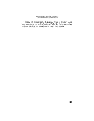 VEINTISÉISLEYENDASPANAMEÑAS
119
Sea de ello lo que fuere, después de “Juan el de Lita” nadie
más ha vuelto a ver en Los Santos al Padre Sin Cabeza pero hay
quienes aún hoy dan su existencia como cosa segura.
 