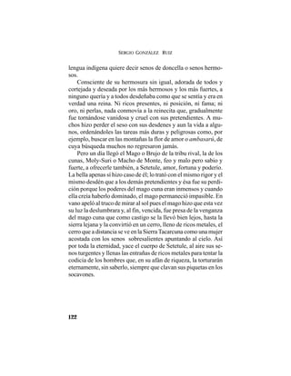 SERGIO GONZÁLEZ RUIZ
122
lengua indígena quiere decir senos de doncella o senos hermo-
sos.
Consciente de su hermosura sin igual, adorada de todos y
cortejada y deseada por los más hermosos y los más fuertes, a
ninguno quería y a todos desdeñaba como que se sentía y era en
verdad una reina. Ni ricos presentes, ni posición, ni fama; ni
oro, ni perlas, nada conmovía a la reinecita que, gradualmente
fue tornándose vanidosa y cruel con sus pretendientes. A mu-
chos hizo perder el seso con sus desdenes y aun la vida a algu-
nos, ordenándoles las tareas más duras y peligrosas como, por
ejemplo, buscar en las montañas la flor de amor o ambasarú, de
cuya búsqueda muchos no regresaron jamás.
Pero un día llegó el Mago o Brujo de la tribu rival, la de los
cunas, Moly-Suri o Macho de Monte, feo y malo pero sabio y
fuerte, a ofrecerle también, a Setetule, amor, fortuna y poderío.
La bella apenas sí hizo caso de él; lo trató con el mismo rigor y el
mismo desdén que a los demás pretendientes y ésa fue su perdi-
ción porque los poderes del mago cuna eran inmensos y cuando
ella creía haberlo dominado, el mago permaneció impasible. En
vano apeló al truco de mirar al sol pues el mago hizo que esta vez
su luz la deslumbrara y, al fin, vencida, fue presa de la venganza
del mago cuna que como castigo se la llevó bien lejos, hasta la
sierra lejana y la convirtió en un cerro, lleno de ricos metales, el
cerro que a distancia se ve en la SierraTacarcuna como una mujer
acostada con los senos sobresalientes apuntando al cielo. Así
por toda la eternidad, yace el cuerpo de Setetule, al aire sus se-
nos turgentes y llenas las entrañas de ricos metales para tentar la
codicia de los hombres que, en su afán de riqueza, la torturarán
eternamente, sin saberlo, siempre que clavan sus piquetas en los
socavones.
 