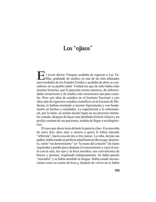 VEINTISÉISLEYENDASPANAMEÑAS
123
Los “ojiaos”
El joven doctor Vásquez acababa de regresar a Las Ta-
blas, graduado de médico en una de las más afamadas
universidades de los Estados Unidos y acababa de abrir su con-
sultorio en su pueblo natal. Verdad era que de niño había oído
muchas historias, que le parecían ciertas entonces, de enferme-
dades misteriosas y de medios más misteriosos aún para curar-
las. Pero seis años de estudios en el Instituto Nacional y seis
años más de rigurosos estudios científicos en la Escuela de Me-
dicina, le habían enseñado a razonar lógicamente y con funda-
mento en hechos y realidades. La superstición y lo sobrenatu-
ral, por lo tanto, no tenían mucho lugar en sus procesos menta-
les cuando, después de hacer una detallada historia clínica y un
prolijo examen de sus pacientes, trataba de llegar a un diagnós-
tico.
El caso que ahora tenía delante le parecía claro. Era una niña
de unos diez años más o menos a quien le había atacado
“alferesía”, hacía cosa de dos o tres meses. La niña, decían sus
padres, había estado en perfecta salud hasta un día en que, de pron-
to, sintió “un dormimiento’’en “la mano del corazón” (la mano
izquierda) y perdió poco después el conocimiento y cayó al sue-
lo con la cara, los ojos y la boca torcidos; con convulsiones de
brazos y piernas; respirando trabajosamente. Se había puesto
“moradita” y se había mordido la lengua. Había estado incons-
ciente como un cuarto de hora y, después de volver en sí, había
 