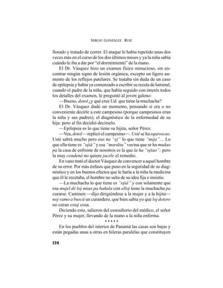 SERGIO GONZÁLEZ RUIZ
124
llorado y tratado de correr. El ataque le había repetido unas dos
veces más en el curso de los dos últimos meses y ya la niña sabía
cuándo le iba a dar por “el dormimiento” de la mano.
El Dr. Vásquez hizo un examen físico minucioso, sin en-
contrar ningún signo de lesión orgánica, excepto un ligero au-
mento de los reflejos patelares. Se trataba sin duda de un caso
de epilepsia y había ya comenzado a escribir su receta de luminal,
cuando el padre de la niña, que había seguido con interés todos
los detalles del examen, le preguntó al joven galeno:
—Bueno, dotol ¿y qué cree Ud. que tiene la muchacha?
El Dr. Vásquez dudó un momento, pensando si era o no
conveniente decirle a este campesino (porque campesinos eran
la niña y sus padres), el diagnóstico de la enfermedad de su
hija: pero al fin decidió decírselo.
—Epilepsia es lo que tiene su hijita, señor Pérez.
—Vea, dotol —replicó el campesino—. Usté se ha equivocao.
Usté sabrá mucho pero eso no “ej” lo que tiene “mija”… Lo
que ella tiene es “ojiá” y esa “mardita” vecina que se ha mudao
pa la casa de enfrente de nosotros es la que la ha “ojiao”; pero
la muy condená no quiere jacéle el remedio.
En vano trató el doctor Vásquez de convencer a aquel hombre
de su error. Por más énfasis que puso en la seguridad de su diag-
nóstico y en los buenos efectos que le haría a la niña la medicina
que él le recetaba, el hombre no salía de su idea fija e insistía:
—La muchacha lo que tiene es “ojiá” y con solamente que
esa mujel dé loj miao pa bañala con elloj tiene la muchacha pa
curarse. Caminen —dijo dirigiéndose a la mujer y a la hijita—
noj vamo a buscá un curandero, que bien sabía yo que loj dotore
no curan estaj cosa.
Diciendo esto, salieron del consultorio del médico, el señor
Pérez y su mujer, llevando de la mano a la niña enferma.
• • • • •
En los pueblos del interior de Panamá las casas son bajas y
están pegadas unas a otras en hileras paralelas que constituyen
 