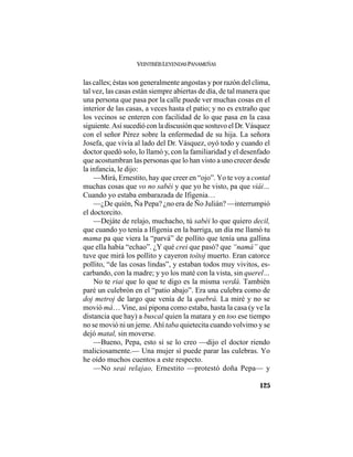 VEINTISÉISLEYENDASPANAMEÑAS
125
las calles; éstas son generalmente angostas y por razón del clima,
tal vez, las casas están siempre abiertas de día, de tal manera que
una persona que pasa por la calle puede ver muchas cosas en el
interior de las casas, a veces hasta el patio; y no es extraño que
los vecinos se enteren con facilidad de lo que pasa en la casa
siguiente.Así sucedió con la discusión que sostuvo el Dr.Vásquez
con el señor Pérez sobre la enfermedad de su hija. La señora
Josefa, que vivía al lado del Dr. Vásquez, oyó todo y cuando el
doctor quedó solo, lo llamó y, con la familiaridad y el desenfado
que acostumbran las personas que lo han visto a uno crecer desde
la infancia, le dijo:
—Mirá, Ernestito, hay que creer en “ojo”. Yo te voy a contal
muchas cosas que vo no sabéi y que yo he visto, pa que viái…
Cuando yo estaba embarazada de Ifigenia…
—¿De quién, Ña Pepa? ¿no era de Ño Julián? —interrumpió
el doctorcito.
—Dejáte de relajo, muchacho, tú sabéi lo que quiero decil,
que cuando yo tenía a Ifigenia en la barriga, un día me llamó tu
mama pa que viera la “parvá” de pollito que tenía una gallina
que ella había “echao”. ¿Y qué crei que pasó? que “namá” que
tuve que mirá los pollito y cayeron toítoj muerto. Eran catorce
pollito, “de las cosas lindas”, y estaban todos muy vivitos, es-
carbando, con la madre; y yo los maté con la vista, sin querel…
No te riai que lo que te digo es la misma verdá. También
paré un culebrón en el “patio abajo”. Era una culebra como de
doj metroj de largo que venía de la quebrá. La miré y no se
movió má… Vine, así pipona como estaba, hasta la casa (y ve la
distancia que hay) a buscal quien la matara y en too ese tiempo
no se movió ni un jeme. Ahí taba quietecita cuando volvimo y se
dejó matal, sin moverse.
—Bueno, Pepa, esto sí se lo creo —dijo el doctor riendo
maliciosamente.— Una mujer sí puede parar las culebras. Yo
he oído muchos cuentos a este respecto.
—No seai relajao, Ernestito —protestó doña Pepa— y
 