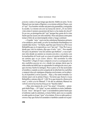SERGIO GONZÁLEZ RUIZ
126
poneme cuidao a lo que tengo que decirte. Hablo en serio. Tu tío
Manuel casi me mata a Ifigenia y a su misma sobrina Chayo, con
el “ojo”. Ese hombre miraba una parra de granadilla y enseguida
la secaba. Lo mismo era con laj mataj de clavel. ¿Vo no habéi
visto cómo le ponen cascarones de huevo a las matas de clavel?
Es pa eso, pa protegerlas del “ojo” porque hay gente de la vista
fuerte que las secan con sólo mirarlas. Hizo una pausa como para
tomar el hilo de un interrumpido relato y luego continuó:
—Cuando “mija” cayó con las calenturas llamamos primero
a los médicos, pero nada; ya taba la muchacha hinchándose toa
cuando dijo mama: “no hijita, aquí hay que llamal es a Ño Luca
Bobadilla que es el especial pa curá “por ojo”. Vino Ño Luca y
desde que vido la criatura, dijo que sí taba “ojiá”. Nos mandó
llevajla a la primera “cruz de camino que hubiera”, o sea al pri-
mer sitio donde un camino se cruzara con otro; y noj fuimo con
la muchachita al Cocal onde se cruza el camino del pueblo con
un camino que va pa Llano Afuera. Ahí acostamo la niña
“bocarriba” y llegó el viejo y empezó a rezal y a santiguajla con
dos cuchillos puestoj en cru y desde lejo porque decía que la
niña estaba tan débil que no aguantaba la santigua de cerca, por-
que era muy fuerte la santigua. Poco a poco se le fue acercando
el nombre y cuando ya taba cerquita de la niña botó los cuchillos
y empezó ahacejle santiguas chiquitas con la mano, en la cabeci-
ta, en el pechito y en la esparda… Hijo, y fue santo remedio. Lo
mismo pasó con tu prima Chayo. Tuvieron que llamal a Luca
Bobadilla y entonce dijo él: “¡Ah! Si es que tienen la víbora en la
casa” y miró a tu tío Manuel. Y de ahí en adelante Manuel no
volvió a miral laj muchachitaj pa no “hacéles daño”.
—Hay otra manera de cural “los ojiao”, Ernestito —prosi-
guió doña Pepa.— El “ojiao” se cura, también es cierto, bañándo-
lo con “miao” del que lo “ojea” o acostándolos juntos hasta que
el enfermo sude la calentura, si tiene fiebre; pero eso es cuando
se sabe quién es el que “ojea” a la criatura. Si no se sabe quién ej,
entonce hay que llamal al curandero o también cuando no se pue-
 