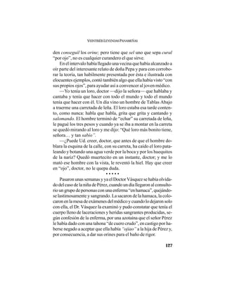VEINTISÉISLEYENDASPANAMEÑAS
127
den conseguil los orine; pero tiene que sel uno que sepa cural
“por ojo”, no es cualquier curandero el que sirve.
En el intervalo había llegado una vecina que había alcanzado a
oír parte del interesante relato de doña Pepa y para con corrobo-
rar la teoría, tan habilmente presentada por ésta e ilustrada con
elocuentes ejemplos, contó también algo que ella había visto “con
sus propios ojos”, para ayudar así a convencer al joven médico.
—Yo tenía un loro, doctor —dijo la señora— que hablaba y
cantaba y tenía que hacer con todo el mundo y todo el mundo
tenía que hacer con él. Un día vino un hombre de Tablas Abajo
a traerme una carretada de leña. El loro estaba esa tarde conten-
to, como nunca: habla que habla, grita que grita y cantando y
salomando. El hombre terminó de “echar” su carretada de leña,
le pagué los tres pesos y cuando ya se iba a montar en la carreta
se quedó mirando al loro y me dijo: “Qué loro más bonito tiene,
señora… y tan sabío”.
—¿Puede Ud. creer, doctor, que antes de que el hombre do-
blara la esquina de la calle, con su carreta, ha caído el loro pata-
leando y botando una agua verde por la boca y por los huequitos
de la nariz? Quedó muertecito en un instante, doctor; y me lo
mató ese hombre con la vista, le reventó la hiel. Hay que creer
en “ojo”, doctor, no le quepa duda.
• • • • •
Pasaron unas semanas y ya el Doctor Vásquez se había olvida-
do del caso de la niña de Pérez, cuando un día llegaron al consulto-
rio un grupo de personas con una enferma “en hamaca”, quejándo-
se lastimosamente y sangrando. La sacaron de la hamaca, la colo-
caron en la mesa de exámenes del médico y cuando lo dejaron solo
con ella, el Dr. Vásquez la examinó y pudo constatar que tenía el
cuerpo lleno de laceraciones y heridas sangrantes producidas, se-
gún confesión de la enferma, por una azotaína que el señor Pérez
le había dado con una tahona “de cuero crudo”, en castigo por ha-
berse negado a aceptar que ella había “ojiao” a la hija de Pérez y,
por consecuencia, a dar sus orines para el baño de rigor.
 