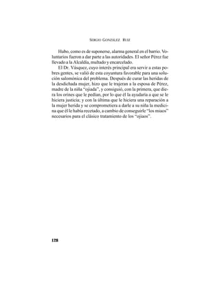 SERGIO GONZÁLEZ RUIZ
128
Hubo, como es de suponerse, alarma general en el barrio. Vo-
luntarios fueron a dar parte a las autoridades. El señor Pérez fue
llevado a la Alcaldía, multado y encarcelado.
El Dr. Vásquez, cuyo interés principal era servir a estas po-
bres gentes, se valió de esta coyuntura favorable para una solu-
ción salomónica del problema. Después de curar las heridas de
la desdichada mujer, hizo que le trajeran a la esposa de Pérez,
madre de la niña “ojiada”, y consiguió, con la primera, que die-
ra los orines que le pedían, por lo que él la ayudaría a que se le
hiciera justicia; y con la última que le hiciera una reparación a
la mujer herida y se comprometiera a darle a su niña la medici-
na que él le había recetado, a cambio de conseguirle “los miaos”
necesarios para el clásico tratamiento de los “ojiaos”.
 