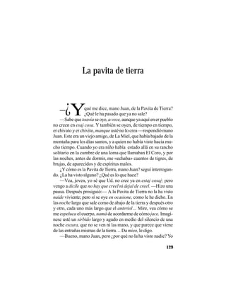 VEINTISÉISLEYENDASPANAMEÑAS
129
La pavita de tierra
–¿Yqué me dice, mano Juan, de la Pavita de Tierra?
¿Qué le ha pasado que ya no sale?
—Sabe que toavía se oye, a vece, aunque ya aquí en er pueblo
no creen en esaj cosa. Y también se oyen, de tiempo en tiempo,
er chivato y er chivito, manque usté no lo crea —respondió mano
Juan. Este era un viejo amigo, de La Miel, que había bajado de la
montaña para los días santos, y a quien no había visto hacia mu-
cho tiempo. Cuando yo era niño había estado allá en su rancho
solitario en la cumbre de una loma que llamaban El Coro, y por
las noches, antes de dormir, me «echaba» cuentos de tigres, de
brujas, de aparecidos y de espíritus malos.
¿Ycómo es la Pavita de Tierra, mano Juan? seguí interrogan-
do. ¿La ha visto alguno? ¿Qué es lo que hace?
—Vea, joven, yo sé que Ud. no cree ya en estaj cosaj; pero
vengo a dicile que no hay que creel ni dejal de creel. —Hizo una
pausa. Después prosiguió:— A la Pavita de Tierra no la ha visto
naide viviente; pero sí se oye en ocasione, como le he dicho. En
las noche largo que sale como de abajo de la tierra y después otro
y otro, cada uno más largo que el anteriol… Mire, vea cómo se
me espeluca el cuerpo, namá de acordarme de cómo jace. Imagí-
nese usté un sirbido largo y agudo en medio del silencio de una
noche escura, que no se ven ni las mano, y que parece que viene
de las entrañas mismas de la tierra… Da mieo, le digo.
—Bueno, mano Juan, pero ¿por qué no la ha visto nadie? Yo
 
