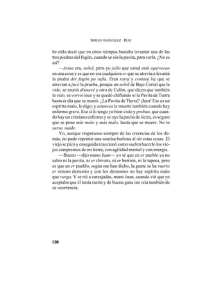 SERGIO GONZÁLEZ RUIZ
130
he oído decir que en otros tiempos bastaba levantar una de las
tres piedras del fogón, cuando se oía la pavita, para verla. ¿No es
así?
—Asina era, señol, pero yo jallo que usted está equivocao
en una cosa y es que no era cualquiera er que se atrevía a levantá
la piedra der fogón pa vejla. Eran raroj y contaoj loj que se
atrevían a jacé la prueba, porque un señol de Bajo Corral que la
vido, se murió diunavé y otro de Colón, que dicen que también
la vido, se vorvió loco y se quedó chiflando ni la Pavita de Tierra
hasta er día que se murió. ¿La Pavita de Tierra? ¡Jum! Ese es un
espíritu malo, le digo; y anuncea la muerte también cuando hay
enfermo grave. Eso sí lo tengo yo bien visto y probao, que cuan-
do hay un cristiano enfermo y se oye la pavita de tierra, es seguro
que se pone más malo y más malo, hasta que se muere. No lo
sarva naide.
Yo, aunque respetuoso siempre de las creencias de los de-
más, no pude reprimir una sonrisa burlona al oír estas cosas. El
viejo se picó y enseguida reaccionó como suelen hacerlo los vie-
jos campesinos de mi tierra, con agilidad mental y con energía.
—Bueno —dijo mano Juan— yo sé que en er pueblo ya no
salen ni la pavita, ni er chivato, ni er berrión, ni la tepesa, pero
es que en er pueblo, según me han dicho, la gente se ha vuerto
er mismo demonio y con los demonios no hay espíritu malo
que varga. Y se rió a carcajadas, mano Juan, cuando vió que yo
aceptaba que él tenía razón y de buena gana me reía también de
su ocurrencia.
 