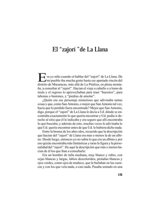 VEINTISÉISLEYENDASPANAMEÑAS
131
El “zajorí ”de La Llana
Era yo niño cuando oí hablar del “zajorí” de La Llana. De
mi pueblo iba mucha gente hasta ese apartado rincón del
distrito de Macaracas, más allá de La Pitaliza, en plena monta-
ña, a consultar al “zajorí”. Hacían el viaje a caballo o a lomo de
mula y el regreso lo aprovechaban para traer “huesitos”, para
tahonas o bastones, y “piedras de amolar”.
¿Quién era ese personaje misterioso que adivinaba tantas
cosas y que, como San Antonio, o mejor que San Antonio tal vez,
hacía que lo perdido fuera encontrado? Mejor que San Antonio,
digo, porque el “zajorí” de La Llana le decía a Ud. dónde se en-
contraba exactamente lo que quería encontrar y Ud. podía ir de-
recho al sitio que él le indicaba y era seguro que allí encontraba
lo que buscaba; y además de esto, muchas veces le adivinaba lo
que Ud. quería encontrar antes de que Ud. le hubiera dicho nada.
Entre la bruma de los años idos, recuerdo que la descripción
que hacían del “zajorí” de Llana era más o menos la de un albi-
no. Desde luego, entonces yo no sabía lo que era un albino y por
eso quizás encontraba más fantásticas y raras la figura y la perso-
nalidad del “zajorí”. He aquí la descripción que más o menos ha-
cían de él los que iban a consultarle:
Era un hombre de talla mediana, muy blanco y rubio, con
cejas blancas y largas, labios descoloridos, pestañas blancas y
ojos verdes, como ojos de muñeco, que le bailaban en las cuen-
cas y con los que veía nada, o casi nada. Pasaba sentado en una
 
