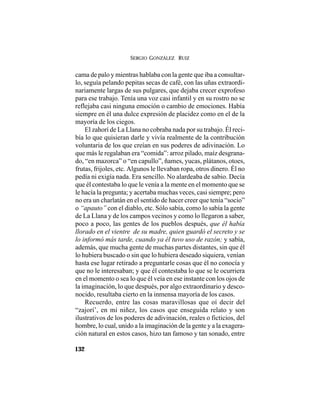 SERGIO GONZÁLEZ RUIZ
132
cama de palo y mientras hablaba con la gente que iba a consultar-
lo, seguía pelando pepitas secas de café, con las uñas extraordi-
nariamente largas de sus pulgares, que dejaba crecer exprofeso
para ese trabajo. Tenía una voz casi infantil y en su rostro no se
reflejaba casi ninguna emoción o cambio de emociones. Había
siempre en él una dulce expresión de placidez como en el de la
mayoría de los ciegos.
El zahorí de La Llana no cobraba nada por su trabajo. Él reci-
bía lo que quisieran darle y vivía realmente de la contribución
voluntaria de los que creían en sus poderes de adivinación. Lo
que más le regalaban era “comida”: arroz pilado, maíz desgrana-
do, “en mazorca” o “en capullo”, ñames, yucas, plátanos, otoes,
frutas, frijoles, etc. Algunos le llevaban ropa, otros dinero. Él no
pedía ni exigía nada. Era sencillo. No alardeaba de sabio. Decía
que él contestaba lo que le venía a la mente en el momento que se
le hacía la pregunta; y acertaba muchas veces, casi siempre; pero
no era un charlatán en el sentido de hacer creer que tenía “socio”
o “apauto” con el diablo, etc. Sólo sabía, como lo sabía la gente
de La Llana y de los campos vecinos y como lo llegaron a saber,
poco a poco, las gentes de los pueblos después, que él había
llorado en el vientre de su madre, quien guardó el secreto y se
lo informó más tarde, cuando ya él tuvo uso de razón; y sabía,
además, que mucha gente de muchas partes distantes, sin que él
lo hubiera buscado o sin que lo hubiera deseado siquiera, venían
hasta ese lugar retirado a preguntarle cosas que él no conocía y
que no le interesaban; y que él contestaba lo que se le ocurriera
en el momento o sea lo que él veía en ese instante con los ojos de
la imaginación, lo que después, por algo extraordinario y desco-
nocido, resultaba cierto en la inmensa mayoría de los casos.
Recuerdo, entre las cosas maravillosas que oí decir del
“zajorí’, en mi niñez, los casos que enseguida relato y son
ilustrativos de los poderes de adivinación, reales o ficticios, del
hombre, lo cual, unido a la imaginación de la gente y a la exagera-
ción natural en estos casos, hizo tan famoso y tan sonado, entre
 