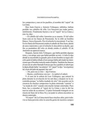 VEINTISÉISLEYENDASPANAMEÑAS
133
los campesinos y aun en los pueblos, el nombre del “zajorí” de
LaLlana.
Don Justo García y Antonio Velásquez, tableños, habían
perdido sus caballos de silla. Los buscaron por todas partes,
inútilmente. Finalmente fueron a ver al “zajorí” de La Llana y
éste les dijo:
—El caballo del señor Antonino ya es muerto. El del señor
Justo está en los llanos de Penonomé. Se lo robó un hombre
blanco. Vaya a buscarlo. Por el relincho lo encontrará.Yasí fue.
En los llanos de Penonomé estaba el caballo de Don Justo, detrás
de unos matorrales y por el relincho lo descubrió su dueño, que
iba ya pasándose del sitio en donde estaba el caballo. El de
Antonino no apareció nunca.
Después, fueron Julio Velásquez, que había perdido algunas
reses, y un amigo suyo que había perdido un toro. A Julio le dijo
dónde se encontraba su ganado; pero al otro hombre se negó a de-
cirlequiénlehabíarobadoeltoroporquehabíaadivinadolasinten-
cionesqueelhombreteníademataralladrón.Tambiénfuefamoso
el caso de un señor llamado Futroso que fue a pedirle al zahorí que
ledijeradóndehabía“unentierro”.El“zajorí”ledijo:“enelpotrero
tal, al pie del palo de jaguatal, hay uno”.
—Ah, pero ese es mío— dijo Futroso.
—Bueno, confórmese con ese— le replicó el zahorí.
Y el caso de la señora de Luis Velásquez, que enterró la
plata durante la revolución de los mil días y después no la en-
contraba porque “se había mudado de sitio” (de acuerdo con la
creencia de muchos campesinos la plata enterrada “camina” o
“se muda de sitio” cuando está mucho tiempo enterrada). Pues
bien, fue a consultar al “zajorí de La Llana y éste le dió las
nuevas señas de su entierro” (3 palos formando triángulo en un
rincón de llano de la finca X) y así pudo la señora encontrar su
dinero enterrado.
“El zajorí” de La Llana murió hace muchos años, pero toda-
vía su fama persiste entre la sencilla gente de nuestros campos
 