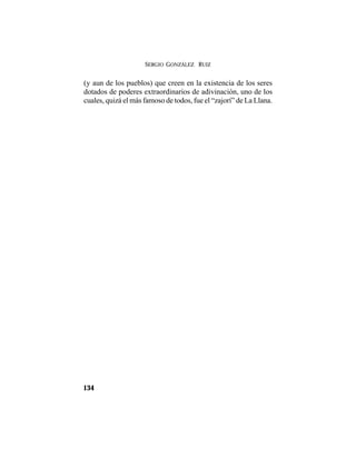 SERGIO GONZÁLEZ RUIZ
134
(y aun de los pueblos) que creen en la existencia de los seres
dotados de poderes extraordinarios de adivinación, uno de los
cuales, quizá el más famoso de todos, fue el “zajorí” de La Llana.
 