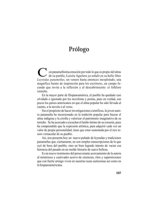 TRADICIONES Y LEYENDAS PANAMEÑAS
137
Prólogo
Leyendas panameñas, un venero hasta entonces inexplotado, una
magnífica fuente de inspiración para los escritores, un campo fe-
cundo que invita a la reflexión y al descubrimiento: el folklore
istmeño.
En la mayor parte de Hispanoamérica, el pueblo ha quedado casi
olvidado o ignorado por los novelistas y poetas, pues en verdad, son
pocos los países americanos en que el alma popular ha sido llevada al
cuento, a la novela o al verso.
Sin el propósito de hacer investigaciones científicas, la joven auto-
ra panameña ha incursionado en la tradición popular para buscar el
alma indígena y la criolla y valorizar el patrimonio imaginativo de su
terruño. Se ha acercado a escuchar el latido íntimo de su corazón, pues
ha comprendido que la expresión artística, para adquirir cada vez un
valor de propia personalidad, tiene que estar sustentada por el rico te-
soro vernacular de su pueblo.
Así, nos presenta hoy un nuevo puñado de leyendas y tradiciones
panameñas que, ciertamente, no son simples transcripciones de lo que
oyó de boca del pueblo, sino un bien logrado intento de vaciar esa
herencia del pasado en un molde literario de suave belleza.
Es un nuevo testimonio del perseverante acercamiento de la autora
al misterioso y cautivador acervo de creencias, ritos y supersticiones
que con fuerte arraigo viven en nuestras razas autóctonas así como en
la hispanoamericana.
Con panameñísima emoción por todo lo que es propio del alma
de su pueblo, Luisita Aguilera ya señaló en su bello libro
 
