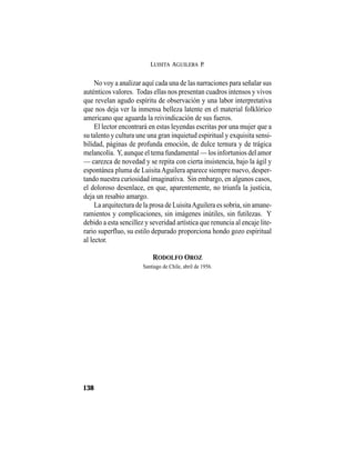 LUISITA AGUILERA P.
138
No voy a analizar aquí cada una de las narraciones para señalar sus
auténticos valores. Todas ellas nos presentan cuadros intensos y vivos
que revelan agudo espíritu de observación y una labor interpretativa
que nos deja ver la inmensa belleza latente en el material folklórico
americano que aguarda la reivindicación de sus fueros.
El lector encontrará en estas leyendas escritas por una mujer que a
su talento y cultura une una gran inquietud espiritual y exquisita sensi-
bilidad, páginas de profunda emoción, de dulce ternura y de trágica
melancolía. Y, aunque el tema fundamental — los infortunios del amor
— carezca de novedad y se repita con cierta insistencia, bajo la ágil y
espontánea pluma de LuisitaAguilera aparece siempre nuevo, desper-
tando nuestra curiosidad imaginativa. Sin embargo, en algunos casos,
el doloroso desenlace, en que, aparentemente, no triunfa la justicia,
deja un resabio amargo.
La arquitectura de la prosa de LuisitaAguilera es sobria, sin amane-
ramientos y complicaciones, sin imágenes inútiles, sin futilezas. Y
debido a esta sencillez y severidad artística que renuncia al encaje lite-
rario superfluo, su estilo depurado proporciona hondo gozo espiritual
al lector.
RODOLFO OROZ
Santiago de Chile, abril de 1956.
 