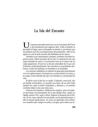 TRADICIONES Y LEYENDAS PANAMEÑAS
139
La Isla del Encanto
Un inmenso pescado entró una vez en el estuario del Tuira
y allí permaneció por algunos días. Todo el pueblo se
precipitó al lugar, para contemplar al animal y cerciorarse por
sus propios ojos de sus proporciones descomunales. Allí en las
aguas se veía la mole enorme del habitante de los mares.
Armados con instrumentos cortantes, hombres forzudos lo-
graron sacar a flote una parte de la cola. La amarraron con una
soga trenzada de cuero y envolvieron ésta en el tronco de un
cuipo gigantesco. El pez no se dio por entendido de lo que con
él hacían, estaba dormitando. Sus resuellos se escuchaban a dis-
tancia y miles de burbujas se formaban a su alrededor.
Los mejores nadadores se echaron al agua para descuartizar
vivo al cogido animal. Comenzaron a cortar la piel y la carne, y
la sangre corrió tiñendo de rojo a los hombres y coloreando las
olas.
El dolor sacó al pez de su sueño. Comenzó a moverse, dio
un bufido estruendoso, se sacudió con furia, de un solo tirón
arrancó de cuajo el árbol corpulento y altísimo, y lo arrastró
corriente abajo como una rama seca.
Gritaron los hombres, chillaron las mujeres, pero el acuáti-
co personaje sin preocuparse de lo que dejaba atrás, siguió su
rápida carrera. Pez, soga y árbol, llegaron al boquete de la Pal-
ma. El río, muy estrecho en este punto, no les permitió pasar, y
allí el animal quedó preso. Al verse así oprimido, hizo esfuer-
zos inauditos por romper la orilla y escapar, pero todos sus in-
 