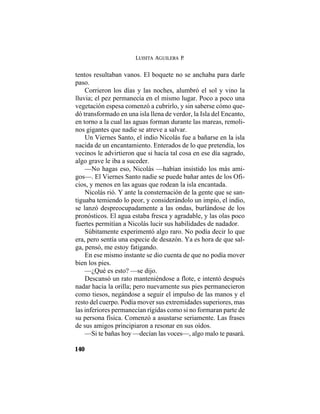 LUISITA AGUILERA P.
140
tentos resultaban vanos. El boquete no se anchaba para darle
paso.
Corrieron los días y las noches, alumbró el sol y vino la
lluvia; el pez permanecía en el mismo lugar. Poco a poco una
vegetación espesa comenzó a cubrirlo, y sin saberse cómo que-
dó transformado en una isla llena de verdor, la Isla del Encanto,
en torno a la cual las aguas forman durante las mareas, remoli-
nos gigantes que nadie se atreve a salvar.
Un Viernes Santo, el indio Nicolás fue a bañarse en la isla
nacida de un encantamiento. Enterados de lo que pretendía, los
vecinos le advirtieron que si hacía tal cosa en ese día sagrado,
algo grave le iba a suceder.
—No hagas eso, Nicolás —habían insistido los más ami-
gos—. El Viernes Santo nadie se puede bañar antes de los Ofi-
cios, y menos en las aguas que rodean la isla encantada.
Nicolás rió. Y ante la consternación de la gente que se san-
tiguaba temiendo lo peor, y considerándolo un impío, el indio,
se lanzó despreocupadamente a las ondas, burlándose de los
pronósticos. El agua estaba fresca y agradable, y las olas poco
fuertes permitían a Nicolás lucir sus habilidades de nadador.
Súbitamente experimentó algo raro. No podía decir lo que
era, pero sentía una especie de desazón. Ya es hora de que sal-
ga, pensó, me estoy fatigando.
En ese mismo instante se dio cuenta de que no podía mover
bien los pies.
—¿Qué es esto? —se dijo.
Descansó un rato manteniéndose a flote, e intentó después
nadar hacia la orilla; pero nuevamente sus pies permanecieron
como tiesos, negándose a seguir el impulso de las manos y el
resto del cuerpo. Podía mover sus extremidades superiores, mas
las inferiores permanecían rígidas como si no formaran parte de
su persona física. Comenzó a asustarse seriamente. Las frases
de sus amigos principiaron a resonar en sus oídos.
—Si te bañas hoy —decían las voces—, algo malo te pasará.
 