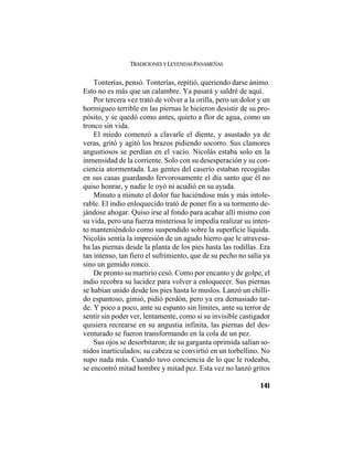 TRADICIONES Y LEYENDAS PANAMEÑAS
141
Tonterías, pensó. Tonterías, repitió, queriendo darse ánimo.
Esto no es más que un calambre. Ya pasará y saldré de aquí.
Por tercera vez trató de volver a la orilla, pero un dolor y un
hormigueo terrible en las piernas le hicieron desistir de su pro-
pósito, y se quedó como antes, quieto a flor de agua, como un
tronco sin vida.
El miedo comenzó a clavarle el diente, y asustado ya de
veras, gritó y agitó los brazos pidiendo socorro. Sus clamores
angustiosos se perdían en el vacío. Nicolás estaba solo en la
inmensidad de la corriente. Solo con su desesperación y su con-
ciencia atormentada. Las gentes del caserío estaban recogidas
en sus casas guardando fervorosamente el día santo que él no
quiso honrar, y nadie le oyó ni acudió en su ayuda.
Minuto a minuto el dolor fue haciéndose más y más intole-
rable. El indio enloquecido trató de poner fin a su tormento de-
jándose ahogar. Quiso irse al fondo para acabar allí mismo con
su vida, pero una fuerza misteriosa le impedía realizar su inten-
to manteniéndolo como suspendido sobre la superficie líquida.
Nicolás sentía la impresión de un agudo hierro que le atravesa-
ba las piernas desde la planta de los pies hasta las rodillas. Era
tan intenso, tan fiero el sufrimiento, que de su pecho no salía ya
sino un gemido ronco.
De pronto su martirio cesó. Como por encanto y de golpe, el
indio recobra su lucidez para volver a enloquecer. Sus piernas
se habían unido desde los pies hasta lo muslos. Lanzó un chilli-
do espantoso, gimió, pidió perdón, pero ya era demasiado tar-
de. Y poco a poco, ante su espanto sin límites, ante su terror de
sentir sin poder ver, lentamente, como si su invisible castigador
quisiera recrearse en su angustia infinita, las piernas del des-
venturado se fueron transformando en la cola de un pez.
Sus ojos se desorbitaron; de su garganta oprimida salían so-
nidos inarticulados; su cabeza se convirtió en un torbellino. No
supo nada más. Cuando tuvo conciencia de lo que le rodeaba,
se encontró mitad hombre y mitad pez. Esta vez no lanzó gritos
 