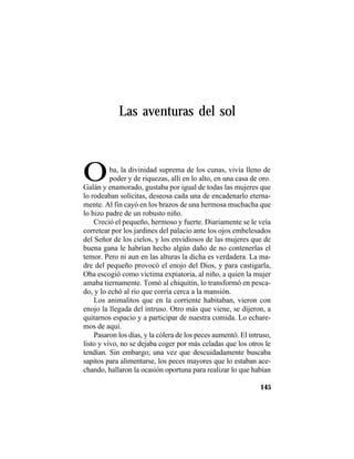 TRADICIONES Y LEYENDAS PANAMEÑAS
145
Las aventuras del sol
OOba, la divinidad suprema de los cunas, vivía lleno de
poder y de riquezas, allí en lo alto, en una casa de oro.
Galán y enamorado, gustaba por igual de todas las mujeres que
lo rodeaban solícitas, deseosa cada una de encadenarlo eterna-
mente. Al fin cayó en los brazos de una hermosa muchacha que
lo hizo padre de un robusto niño.
Creció el pequeño, hermoso y fuerte. Diariamente se le veía
corretear por los jardines del palacio ante los ojos embelesados
del Señor de los cielos, y los envidiosos de las mujeres que de
buena gana le habrían hecho algún daño de no contenerlas el
temor. Pero ni aun en las alturas la dicha es verdadera. La ma-
dre del pequeño provocó el enojo del Dios, y para castigarla,
Oba escogió como víctima expiatoria, al niño, a quien la mujer
amaba tiernamente. Tomó al chiquitín, lo transformó en pesca-
do, y lo echó al río que corría cerca a la mansión.
Los animalitos que en la corriente habitaban, vieron con
enojo la llegada del intruso. Otro más que viene, se dijeron, a
quitarnos espacio y a participar de nuestra comida. Lo echare-
mos de aquí.
Pasaron los días, y la cólera de los peces aumentó. El intruso,
listo y vivo, no se dejaba coger por más celadas que los otros le
tendían. Sin embargo; una vez que descuidadamente buscaba
sapitos para alimentarse, los peces mayores que lo estaban ace-
chando, hallaron la ocasión oportuna para realizar lo que habían
 