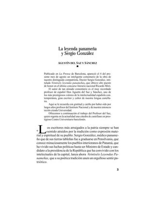 VEINTISÉISLEYENDASPANAMEÑAS
3
os escritores más arraigados a la patria siempre se han
sentido atraídos por la tradición como expresión mate-
La leyenda panameña
y Sergio González
L
Publicado en La Prensa de Barcelona, apareció el 4 del pre-
sente mes de agosto un inteligente comentario de la obra de
nuestro distinguido compatriota, Doctor Sergio González, inti-
tulada Veintiséis leyendas panameñas, que obtuvo alto puesto
de honor en el último concurso literario nacional Ricardo Miró.
El autor de tan atinado comentario es el muy recordado
profesor de español Don Agustín del Saz y Sánchez, uno de
los más prestigiosos valores de la intelectualidad española con-
temporánea, gran escritor y cultor de nuestra lengua castella-
na.
Aquí se le recuerda con gratitud y cariño por haber sido por
largos años profesor del Instituto Nacional y de nuestra entonces
recién creada Universidad.
Ofrecemos a continuación el trabajo del Profesor del Saz,
quien regenta en la actualidad una cátedra de castellano en pres-
tigioso Centro Universitario barcelonés.
AGUSTÍN DEL SAZ Y SÁNCHEZ
rial y espiritual de su pueblo. Sergio González, médico paname-
ño que de sus tierras tableñas fue a graduarse en Pensilvania, que
conoce minuciosamente los pueblos interioranos de Panamá, que
ha vivido sus luchas políticas hasta ser Ministro de Estado y can-
didato a la presidencia de la República que ha convivido con los
intelectuales de la capital, lanza ahora Veintiséis Leyendas Pa-
nameñas, que a su poética tradición unen un orgulloso sentir pa-
triótico.
«
 