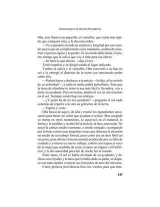 TRADICIONES Y LEYENDAS PANAMEÑAS
147
Oba, éste llamó a un pajarillo, el visitaflor, que vuela más rápi-
do que cualquier otro, y le dio esta orden:
—Ve a pasearte en toda su anchura y longitud por ese mun-
do nuevo que en cumplimiento a mis mandatos, acaban de cons-
truir el perico-ligero y la perdiz. El recorrido debe durar el mis-
mo tiempo que la saliva que voy a tirar para ese efecto .
—Se hará lo que deseas —dijo el ave.
Tomó impulso y se dirigió rauda al lugar indicado.
Vueltas la saliva y el visitaflor, Oba convirtió a su hijo en
sol y le entregó el dominio de la tierra con omnímodo poder
sobre ella.
—Podrás hacer y deshacer a tu antojo —le dijo, al investirlo
de su autoridad—, y nada ni nadie podrá perturbarte. Para que
la tarea de alumbrar tu reino te sea más fácil y llevadera, voy a
darte un ayudante. Pero no temas, añadió al ver un movimiento
en el sol. Siempre estará bajo tus órdenes.
—¿Y quién ha de ser ese ayudante? —preguntó el sol nada
contento de repartir con otro su gobierno de la tierra.
—Espera y verás.
Oba buscó de aquí y de allá y reunió los ingredientes nece-
sarios para hacer un varón que ayudara a su hijo. Mas ocupada
su mente en otros menesteres, se equivocó en el material, la
forma y la medida; y resultó de la mezcla, la luna, una mujer. Se
rascó la cabeza medio sonriente, y medio enojado, rezongando
por lo bajo contra esas pequeñas cosas que distraen la atención
en medio de un trabajo formal; pero como era un dios fértil en
recursos, para obviar el inconveniente producido por su falta de
cuidado y evitarse un nuevo trabajo, cubrió con trapos el sexo
de la mujer que acababa de crear, le puso un órgano viril artifi-
cial, y le dio autoridad para dar de noche luz al mundo.
Entre tanto, el sol se había olvidado de su ayudante, y di-
choso con el poder y la tarea que le había dado su padre, se dispu-
so con toda rapidez a ejercer sus funciones de amo del universo.
Como primera providencia hizo los vientos para que tem-
 