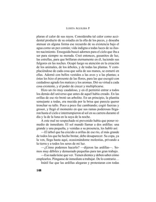 LUISITA AGUILERA P.
148
plaran el calor de sus rayos. Consideraba tal calor como acci-
dental producto de su estadía en la olla de los peces, y deseaba
atenuar en alguna forma ese recuerdo de su existencia bajo el
agua como un pez común; vida indigna a todas luces de su ilus-
tre nacimiento. Enseguida buscó adornos para el cielo que iba a
ser para siempre su morada. Creó entonces, gusanitos de luz,
las estrellas, para que brillaran eternamente en él, luciendo sus
fulgores en las noches. Ocupó luego su atención en la creación
de los animales, de los árboles, y de todas las plantas. Y com-
placiéndose de cada cosa que salía de sus manos, se esmeró en
ellas. Adornó con bellos vestidos a las aves y a las plantas; a
éstas les hizo el presente de las flores, para las que escogió con
cuidadoso agrado los matices y los aromas. Dió su virtud a cada
cosa existente, y el poder de crecer y multiplicarse.
Hizo un río muy caudaloso, y en él permitió entrar a todos
los demás del universo que antes de aquel había creado. En las
orillas de ese río brotó un arbolito. En un principio, la plantita
semejante a todas, era mecida por la brisa que parecía querer
tronchar su tallo. Poco a poco fue cambiando; cogió fuerzas y
grosor, y llegó el momento en que sus ramas poderosas llega-
ron hasta el cielo e interrumpieron al sol en su carrera durante el
día y la de la luna en la suya de la noche.
A este mal no sospechado ni prevenido había que poner re-
medio de inmediato. El sol mandó llamar a dos ardillas: una
grande y una pequeña, y venidas a su presencia, les habló así:
—El árbol que ha crecido a orillas de ese río, el más grande
de todos los que he hecho brotar, debe desaparecer. Su copa, ya
la ven, llega hasta aquí, ocasionándome molestias, privando a
la tierra y a todos los seres de mi luz.
—¿Cómo podemos hacerlo? —dijeron las ardillas—. So-
mos muy débiles y demasiado pequeñas para tan gran trabajo.
—Eso nada tiene que ver. Tienen dientes y deben saber cómo
emplearlos. Pónganse de inmediato a trabajar. De lo contrario…
Inútil fue que las ardillas alegaran y protestaran con todas
 