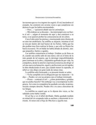TRADICIONES Y LEYENDAS PANAMEÑAS
149
las razones que su vivo ingenio les sugirió. El sol, haciéndose el
enojado, las conminó con severas voces a que cumplieran sin
demora lo que les había encomendado.
—Pero... —quisieron añadir aun los animalejos.
—Mis órdenes no se discuten —las interrumpió con voz fuer-
te el sol—, salgan al momento de aquí y den comienzo a su
tarea, si no quieren probar las consecuencias de mi cólera.
Con el rabo entre las piernas y murmurando entre dientes de
un amo tan atrabiliario, las ardillas se alejaron, mientras el sol
se reía por dentro del mal humor de los bichos. Sabía que las
dos podían muy bien realizar la faena, y que sólo su flojera las
hacía excusarse. No en balde las había dotado de dientes, aun-
que pequeños, fuertes y agudos.
Las ardillas comenzaron el trabajo. Estaban ya de lleno en
él, cuando una astilla saltó de una rama y dió en el lomo de la
más grande de tal manera, que la derrengó imposibilitándola
para continuar en la obra, y dejándola agobiada de por vida. Su
compañera, desde la anterior experiencia temerosa de dirigir al
sol una nueva reclamación, siguió y perfeccionó con tal rapidez
la obra obedeciendo al amo, que cuando menos lo esperaba, el
árbol se vino abajo con gran ruido de ramas rotas.
La ardillita salió brincando y se presentó donde su señor.
—Ya he cumplido con la obligación que me impusiste —le
dijo—. Puedes ver con tus propios ojos el trabajo terminado.
—Pícara —contestó el sol—, ¿cómo protestabas y gritabas
que no podías hacerlo? Sin embargo voy a recompensar tu dili-
gencia. Así como tu compañera ha quedado curvada, tú perma-
necerás siempre derecha. Puedes irte a tu casa a descansar de
tus fatigas.
La ardillita no esperó que se lo dijeran dos veces, se fue
saltando como había venido.
El sol fue a ver el árbol derribado. Había quedado tendido
en mitad del río ocupando toda su anchura y deteniendo la co-
rriente. Al mirar esto el hijo de Oba hizo a aquella mar.
 