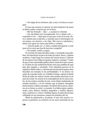 LUISITA AGUILERA P.
150
—No salgas de tus términos, dijo a este; si lo haces te casti-
garé.
El mar que conocía el carácter un tanto despótico de quien
lo había creado, contestó que así lo haría.
—Me has formado —dijo—, y acataré tu voluntad.
—Esa docilidad será recompensada. No te dejaré solo —
respondió el sol—. Haré para ti seres que vivan en tu seno, flo-
res y plantas que te adornen, y animales que te entretengan con
sus juegos, sus amoríos y sus riñas. Mis rayos te calentarán y
darán a tus aguas los tonos más bellos y variados.
— Gracias padre sol. ¿Y dime, cuándo principiarás a crear
para mí los seres que han de hacerme compañía?
—No tardaré, confía y espera.
El sol tomó las hojas del árbol caído, y musitando unas pala-
bras, las transformó en peces de todas las clases, flores, y plantas
acuáticas. Cogió luego las cortezas del mismo tronco y salieron
de sus manos convertidas en iguanas, lagartos y tortugas. Y antes
de que el mar sorprendido pudiera darse cuenta de lo que ocurría,
se vió lleno de una multitud de bichos raros que andaban de aquí
para allá, jugando y retozando. Unos aleteando gozosos en la
superficie dando saltos y volteretas por encima de las aguas; otros
buscaban sus moradas en las profundidades. Y así mismo vió
surgir de su propio lecho, un verdadero bosque vegetal en donde
flores de todos los matices lucían como piedras preciosas en un
joyel de cristal. Se extasió en la contemplación de los rojos cora-
les, de las exóticas estrellas de mar, en las lindas madreperlas de
irisados destellos, y en los ostiones que al juntarse semejaban
hermosísimos collares nacarados. Se admiró de los peces, distin-
tos en su forma, su color y su tamaño. Los había negros, pardos,
azules, rojos, blancos, dorados; pequeñitos y tímidos algunos;
otros, carniceros y voraces. Nadaban ligeros en todas direcciones
reflejando en sus escamosos cuerpos los destellos del sol.
Mudo de admiración y de pasmo, el mar sólo acertó a ex-
presar su gratitud y su contento con un suave murmullo de sus
 