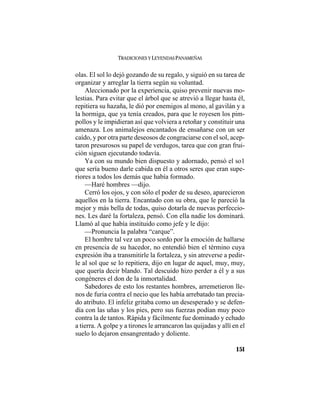TRADICIONES Y LEYENDAS PANAMEÑAS
151
olas. El sol lo dejó gozando de su regalo, y siguió en su tarea de
organizar y arreglar la tierra según su voluntad.
Aleccionado por la experiencia, quiso prevenir nuevas mo-
lestias. Para evitar que el árbol que se atrevió a llegar hasta él,
repitiera su hazaña, le dió por enemigos al mono, al gavilán y a
la hormiga, que ya tenía creados, para que le royesen los pim-
pollos y le impidieran así que volviera a retoñar y constituir una
amenaza. Los animalejos encantados de ensañarse con un ser
caído, y por otra parte deseosos de congraciarse con el sol, acep-
taron presurosos su papel de verdugos, tarea que con gran frui-
ción siguen ejecutando todavía.
Ya con su mundo bien dispuesto y adornado, pensó el so1
que sería bueno darle cabida en él a otros seres que eran supe-
riores a todos los demás que había formado.
—Haré hombres —dijo.
Cerró los ojos, y con sólo el poder de su deseo, aparecieron
aquellos en la tierra. Encantado con su obra, que le pareció la
mejor y más bella de todas, quiso dotarla de nuevas perfeccio-
nes. Les daré la fortaleza, pensó. Con ella nadie los dominará.
Llamó al que había instituido como jefe y le dijo:
—Pronuncia la palabra “carque”.
El hombre tal vez un poco sordo por la emoción de hallarse
en presencia de su hacedor, no entendió bien el término cuya
expresión iba a transmitirle la fortaleza, y sin atreverse a pedir-
le al sol que se lo repitiera, dijo en lugar de aquel, muy, muy,
que quería decir blando. Tal descuido hizo perder a él y a sus
congéneres el don de la inmortalidad.
Sabedores de esto los restantes hombres, arremetieron lle-
nos de furia contra el necio que les había arrebatado tan precia-
do atributo. El infeliz gritaba como un desesperado y se defen-
día con las uñas y los pies, pero sus fuerzas podían muy poco
contra la de tantos. Rápida y fácilmente fue dominado y echado
a tierra. A golpe y a tirones le arrancaron las quijadas y allí en el
suelo lo dejaron ensangrentado y doliente.
 