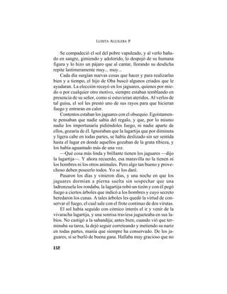 LUISITA AGUILERA P.
152
Se compadeció el sol del pobre vapuleado, y al verlo baña-
do en sangre, gimiendo y adolorido, lo despojó de su humana
figura y lo hizo un pájaro que al cantar, llorando su desdicha
repite lastimeramente muy... muy...
Cada día surgían nuevas cosas que hacer y para realizarlas
bien y a tiempo, el hijo de Oba buscó algunos criados que le
ayudaran. La elección recayó en los jaguares, quienes por mie-
do o por cualquier otro motivo, siempre estaban temblando en
presencia de su señor, como si estuvieran ateridos. Al verlos de
tal guisa, el sol les prestó uno de sus rayos para que hicieran
fuego y entraran en calor.
Contentos estaban los jaguares con el obsequio. Egoístamen-
te pensaban que nadie sabía del regalo, y que, por lo mismo
nadie los importunaría pidiéndoles fuego, ni nadie aparte de
ellos, gozaría de él. Ignoraban que la lagartija que por diminuta
y ligera cabe en todas partes, se había deslizado sin ser sentida
hasta el lugar en donde aquellos gozaban de la grata tibieza, y
los había aguantado más de una vez.
—Qué cosa más linda y brillante tienen los jaguares —dijo
la lagartija—. Y ahora recuerdo, esa maravilla no la tienen ni
los hombres ni los otros animales. Pero algo tan bueno y prove-
choso deben poseerlo todos. Yo se los daré.
Pasaron los días y vinieron días, y una noche en que los
jaguares dormían a pierna suelta sin sospechar que una
ladronzuela los rondaba, la lagartija robó un tizón y con él pegó
fuego a ciertos árboles que indicó a los hombres y cuyo secreto
heredaron los cunas. A tales árboles les quedó la virtud de con-
servar el fuego, el cual sale con el frote continuo de dos virutas.
El sol había seguido con cómico interés el ir y venir de la
vivaracha lagartija, y una sonrisa traviesa jugueteaba en sus la-
bios. No castigó a la sabandija; antes bien, cuando vió que ter-
minaba su tarea, la dejó seguir correteando y metiendo su nariz
en todas partes, manía que siempre ha conservado. De los ja-
guares, sí se burló de buena gana. Hallaba muy gracioso que no
 