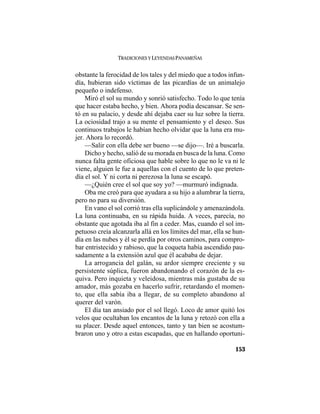TRADICIONES Y LEYENDAS PANAMEÑAS
153
obstante la ferocidad de los tales y del miedo que a todos infun-
día, hubieran sido víctimas de las picardías de un animalejo
pequeño o indefenso.
Miró el sol su mundo y sonrió satisfecho. Todo lo que tenía
que hacer estaba hecho, y bien. Ahora podía descansar. Se sen-
tó en su palacio, y desde ahí dejaba caer su luz sobre la tierra.
La ociosidad trajo a su mente el pensamiento y el deseo. Sus
continuos trabajos le habían hecho olvidar que la luna era mu-
jer. Ahora lo recordó.
—Salir con ella debe ser bueno —se dijo—. Iré a buscarla.
Dicho y hecho, salió de su morada en busca de la luna. Como
nunca falta gente oficiosa que hable sobre lo que no le va ni le
viene, alguien le fue a aquellas con el cuento de lo que preten-
día el sol. Y ni corta ni perezosa la luna se escapó.
—¿Quién cree el sol que soy yo? —murmuró indignada.
Oba me creó para que ayudara a su hijo a alumbrar la tierra,
pero no para su diversión.
En vano el sol corrió tras ella suplicándole y amenazándola.
La luna continuaba, en su rápida huida. A veces, parecía, no
obstante que agotada iba al fin a ceder. Mas, cuando el sol im-
petuoso creía alcanzarla allá en los límites del mar, ella se hun-
día en las nubes y él se perdía por otros caminos, para compro-
bar entristecido y rabioso, que la coqueta había ascendido pau-
sadamente a la extensión azul que él acababa de dejar.
La arrogancia del galán, su ardor siempre creciente y su
persistente súplica, fueron abandonando el corazón de la es-
quiva. Pero inquieta y veleidosa, mientras más gustaba de su
amador, más gozaba en hacerlo sufrir, retardando el momen-
to, que ella sabía iba a llegar, de su completo abandono al
querer del varón.
El día tan ansiado por el sol llegó. Loco de amor quitó los
velos que ocultaban los encantos de la luna y retozó con ella a
su placer. Desde aquel entonces, tanto y tan bien se acostum-
braron uno y otro a estas escapadas, que en hallando oportuni-
 