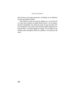 LUISITA AGUILERA P.
154
dad vuelven a sus juegos amorosos, olvidando en su embeleso
la tarea que Oba les confió.
Hoy todavía el cielo se oscurece alguna vez. La luz del sol
se va por otros rumbos sin llegar hasta la tierra . Es un eclipse,
dicen los entendidos. No, dicen los cunas. Es que el sol ha vuel-
to a encontrarse con la luna. Para huir de miradas indiscretas, el
hijo de Oba y su amada apagan su fulgor. Se esconden en las
sombras para entregarse libres de cuidados a los placeres del
amor.
 