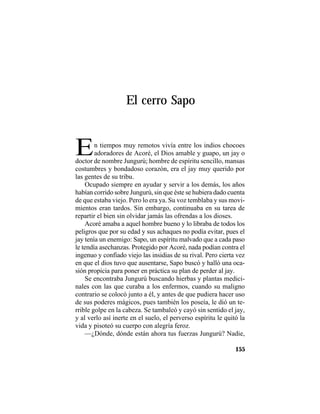 TRADICIONES Y LEYENDAS PANAMEÑAS
155
El cerro Sapo
En tiempos muy remotos vivía entre los indios chocoes
adoradores de Acoré, el Dios amable y guapo, un jay o
doctor de nombre Jungurú; hombre de espíritu sencillo, mansas
costumbres y bondadoso corazón, era el jay muy querido por
las gentes de su tribu.
Ocupado siempre en ayudar y servir a los demás, los años
habían corrido sobre Jungurú, sin que éste se hubiera dado cuenta
de que estaba viejo. Pero lo era ya. Su voz temblaba y sus movi-
mientos eran tardos. Sin embargo, continuaba en su tarea de
repartir el bien sin olvidar jamás las ofrendas a los dioses.
Acoré amaba a aquel hombre bueno y lo libraba de todos los
peligros que por su edad y sus achaques no podía evitar, pues el
jay tenía un enemigo: Sapo, un espíritu malvado que a cada paso
le tendía asechanzas. Protegido por Acoré, nada podían contra el
ingenuo y confiado viejo las insidias de su rival. Pero cierta vez
en que el dios tuvo que ausentarse, Sapo buscó y halló una oca-
sión propicia para poner en práctica su plan de perder al jay.
Se encontraba Jungurú buscando hierbas y plantas medici-
nales con las que curaba a los enfermos, cuando su maligno
contrario se colocó junto a él, y antes de que pudiera hacer uso
de sus poderes mágicos, pues también los poseía, le dió un te-
rrible golpe en la cabeza. Se tambaleó y cayó sin sentido el jay,
y al verlo así inerte en el suelo, el perverso espíritu le quitó la
vida y pisoteó su cuerpo con alegría feroz.
—¿Dónde, dónde están ahora tus fuerzas Jungurú? Nadie,
 