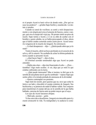LUISITA AGUILERA P.
156
ni el propio Acoré te hará volver de donde estás. ¿Por qué no
usas tus poderes? —gritaba Sapo burlón y enardecido. Leván-
tate si puedes.
Cuando se cansó de vociferar, se sentó y miró despaciosa-
mente y con alegría perversa el amasijo de huesos, carne y san-
gre, que era el cuerpo del viejo jay. De pronto sintió un poco de
recelo. Sapo temía a Acoré; y si en su afán de acabar con el
hombre a quien odiaba, no se había preocupado el dios, ahora
que el delito estaba cometido sentía cierto pavor. Acoré toma-
ría venganza de la muerte de Jungurú. Se estremeció.
—Lo haré desaparecer —dijo—. ¿Quién puede saber que yo lo
maté?
Tomó el muerto, abrió un hoyo profundo en el corazón de la
selva y allí lo enterró. No acababa de echar la última puñada de
tierra cuando se presentó Acoré.
—¿Qué haces Sapo? —dijo el dios.
El criminal azorado tartamudeó algo que Acoré no pudo
entender.
—Habla más claro —dijo éste frunciendo el ceño—. ¿Pero…
tiemblas? Algo malo ocultas. A ver, deja que yo mire lo que
estabas cubriendo con la tierra.
— ¿Qué puede interesarte? Mas si insistes, te diré que es la
semilla de una planta rara lo que he sembrado —repuso Sapo que
sentía sobre sí la mirada preñada de amenazas de la divinidad.
—Quiero contemplar ese portento.
Sapo trató de resistir, pero quieras que no, tuvo que echar la
tierra a un lado y descubrir el cuerpo exánime de Jungurú. Sus
hechicerías y su potencia de nada le habían valido. Sus conjuros
para transformar el cuerpo del jay en la semilla de la que había
hablado, carecían de fuerza ante un poder mayor que el suyo.
Los ojos de Acoré lanzaron chispas.
—Malvado, asesino —gritó.
Te has atrevido a desafiarme. Jungurú era intocable para ti y
osaste arrancarle la vida. Tu malignidad y tu audacia te costa-
 