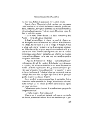 TRADICIONES Y LEYENDAS PANAMEÑAS
157
rán muy caro. Sabrás lo que cuesta provocar mi cólera.
Agarró a Sapo. El espíritu trató de esquivar esas manos que
como tornillos se aferraban a sus brazos. Pataleaba, gemía, mal-
decía, se retorcía, forcejeaba con todas sus fuerzas tratando de
librarse del duro apretón. Todo era inútil. El potente brazo del
dios lo tenía bien sujeto.
—Es en vano cuanto haces —le decía tranquilo y frío
Acoré—. No te salvarás de mi castigo.
Se llevó la mano libre a la cabeza y arrancó de ella tres pe-
los. Esos pelos se convirtieron en tres cadenas. Con ellas ama-
rró a Sapo. Se elevó con él y con el cuerpo de Jungurú. Cruzó
la selva, bajó a tierra y se detuvo al pie de un macizo montaño-
so. Ahí colocó al jay a quien no podía traer del más allá, y lo
convirtió en un río hermoso, el Jungurudo, que lleva al Tuira su
corriente de aguas claras y tranquilas. Ató a Sapo a una piedra y
remachó los eslabones en la roca para que aquel no pudiera
escapar de las cadenas.
—Aquí has de permanecer —le dijo—, recibiendo en tu cuer-
po los azotes del sol, del viento y de la lluvia. Los relámpagos
te cegarán y los truenos retumbarán en tus oídos llenándote de
miedo. Las fieras rugirán cerca de ti, y las aves carniceras que-
rrán sacarte los ojos. No podrás dormir, y el espanto y el terror
se harán dueños de ti. Pedirás a gritos que termine de una vez
contigo, pero no lo haré. Te dejaré aquí hasta el día en que oigas
que las mujeres han dejado de parir.
Acoré se alejó y comenzó para Sapo la expiación. Solo y
expuesto a las inclemencias del tiempo, a los dientes de los ani-
males salvajes y a los feroces picotazos de las aves de rapiña,
vió pasar los siglos.
Cada vez que sentía el rumor de seres humanos, preguntaba
con plañidera voz:
—¿Ya las mujeres dejaron de parir?
Al escuchar la negativa trataba de enderezarse; rechinaba
los dientes, sonaba 1as cadenas de tan atroz manera que la gen-
 