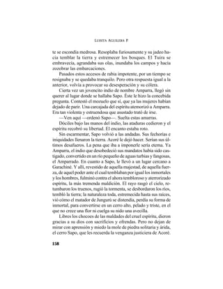 LUISITA AGUILERA P.
158
te se escondía medrosa. Resoplaba furiosamente y su jadeo ha-
cia temblar la tierra y estremecer los bosques. El Tuira se
embravecía, agrandaba sus olas, inundaba los campos y hacía
zozobrar las embarcaciones.
Pasados estos accesos de rabia impotente, por un tiempo se
resignaba y se quedaba tranquilo. Pero otra respuesta igual a la
anterior, volvía a provocar su desesperación y su cólera.
Cierta vez un jovencito indio de nombre Amparra, llegó sin
querer al lugar donde se hallaba Sapo. Éste le hizo la concebida
pregunta. Contestó el mozuelo que sí, que ya las mujeres habían
dejado de parir. Una carcajada del espíritu atemorizó a Amparra.
Era tan violenta y estruendosa que asustado trató de irse.
—Ven aquí —ordenó Sapo—. Suelta estas amarras.
Dóciles bajo las manos del indio, las ataduras cedieron y el
espíritu recobró su libertad. El encanto estaba roto.
Sin escarmentar, Sapo volvió a las andadas. Sus fechorías e
iniquidades llenaron la tierra. Acoré le dejó hacer. Serían sus úl-
timos desafueros. La pena que iba a imponerle sería eterna. Ya
Amparra, el indio que desobedeció sus mandatos había sido cas-
tigado, convertido en un río pequeño de aguas turbias y fangosas,
el Amparrado. En cuanto a Sapo, le llevó a un lugar cercano a
Garachiné. Y allí, revestido de aquella majestad, de aquella fuer-
za, de aquel poder ante el cual temblaban por igual los inmortales
y los hombres, fulminó contra el ahora tembloroso y aterrorizado
espíritu, la más tremenda maldición. El rayo rasgó el cielo, re-
tumbaron los truenos, rugió la tormenta, se desbordaron los ríos,
tembló la tierra; la naturaleza toda, estremecida hasta sus raíces,
vió cómo el matador de Jungurú se distendía, perdía su forma de
inmortal, para convertirse en un cerro alto, pelado y triste, en el
que no crece una flor ni cuelga su nido una avecilla.
Libres los chocoes de las maldades del cruel espíritu, dieron
gracias a su dios con sacrificios y ofrendas. Pero no dejan de
mirar con aprensión y miedo la mole de piedra solitaria y árida,
el cerro Sapo, que les recuerda la venganza justiciera de Acoré.
 