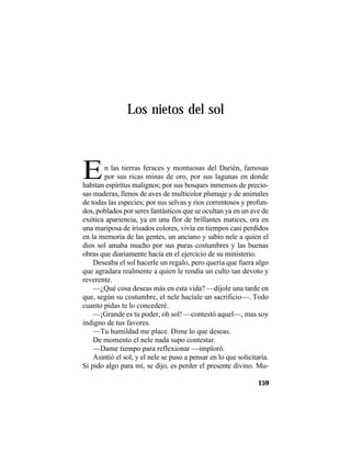 TRADICIONES Y LEYENDAS PANAMEÑAS
159
Los nietos del sol
En las tierras feraces y montuosas del Darién, famosas
por sus ricas minas de oro, por sus lagunas en donde
habitan espíritus malignos; por sus bosques inmensos de precio-
sas maderas, llenos de aves de multicolor plumaje y de animales
de todas las especies; por sus selvas y ríos correntosos y profun-
dos, poblados por seres fantásticos que se ocultan ya en un ave de
exótica apariencia, ya en una flor de brillantes matices, ora en
una mariposa de irisados colores, vivía en tiempos casi perdidos
en la memoria de las gentes, un anciano y sabio nele a quien el
dios sol amaba mucho por sus puras costumbres y las buenas
obras que diariamente hacía en el ejercicio de su ministerio.
Deseaba el sol hacerle un regalo, pero quería que fuera algo
que agradara realmente a quien le rendía un culto tan devoto y
reverente.
—¿Qué cosa deseas más en esta vida? —díjole una tarde en
que, según su costumbre, el nele hacíale un sacrificio—. Todo
cuanto pidas te lo concederé.
—¡Grande es tu poder, oh sol! —contestó aquel—, mas soy
indigno de tus favores.
—Tu humildad me place. Dime lo que deseas.
De momento el nele nada supo contestar.
—Dame tiempo para reflexionar —imploró.
Asintió el sol, y el nele se puso a pensar en lo que solicitaría.
Si pido algo para mí, se dijo, es perder el presente divino. Mu-
 