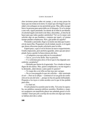 LUISITA AGUILERA P.
160
chos inviernos pesan sobre mi cuerpo, y son ya muy pocas las
lunas que me restan en la tierra. Es mejor que otro haga lo que mi
edad y mis achaques no me permitirán gozar. Mas, debo escoger
bien a la persona para quien debe ser el obsequio. Si se lo otorgo
a uno solo, siguió pensando, los demás de la tribu lo envidiarán;
el celestial regalo será motivo de riñas y discordias. ¿Cómo he de
hacer para que todos queden satisfechos? Tal vez lo mejor será
solicitar algo en que hombres y mujeres por igual y al mismo
tiempo puedan complacerse. Pero ¿qué podrá ser aquello?
Pensando y pensando, llegó a su mente una idea que le pare-
ció de maravillas. Preguntaré a la divinidad, musitó, si el regalo
que desea ofrecerme puedo solicitarlo para la tribu.
Esperó pues, a que el sol le hiciera un nuevo requerimiento.
Estaba impaciente, pero prefería aguardar, antes que por preci-
pitado fuera a perder la benevolencia del dios.
—¿Cualquiera cosa que pida me la concederás?
—Así es, ya te lo he dicho. Haz tu petición.
—Y si solicitara para otros el favor que te has dignado con-
cederme ¿aceptarías?
—Deseaba que fueras tú el agraciado. Tus virtudes te hacen
digno de mis dones. Mas, quiero complacerte y no me negaré a
tu demanda. ¿Qué deseas y para quién lo quieres?
—Te ruego des a mi tribu un hijo tuyo por cacique.
—No es cosa pequeña lo que me solicitas —dijo sonriendo
el sol—. Pero no te aflijas —continuó al ver un gesto de confu-
sión en la cara del nele—, porque no has de quedar defraudado.
Pregunta a los tuyos si están acordes con lo que tú has pedido
para ellos.
—Lo haré así.
El nele planteó la cuestión ante la tribu. Tal como lo espera-
ba, sus palabras causaron jubiloso asombro. Hombres y muje-
res aceptaron con manifiesto placer tan señalada gracia a la di-
vinidad. Tener por jefe a un hijo de sus dios era algo que nunca
se habían atrevido a soñar.
 